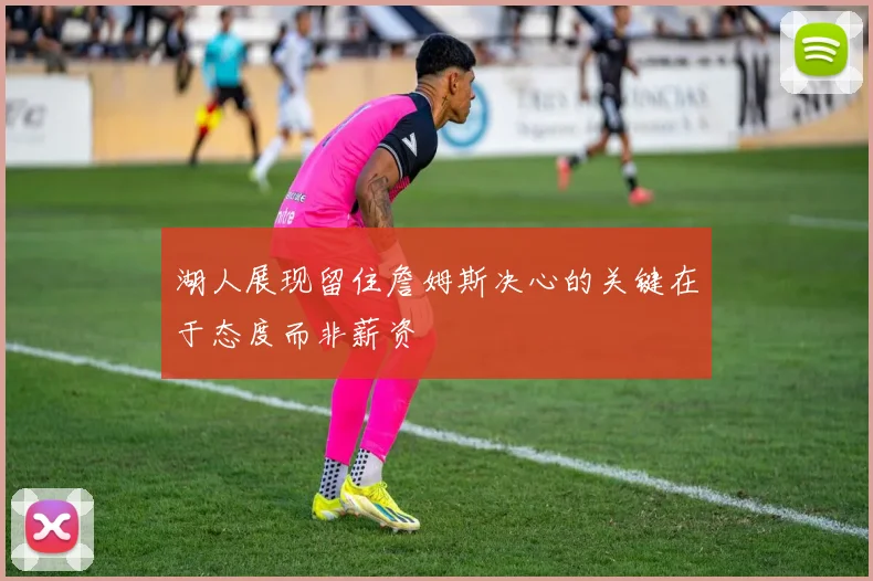 湖人展现留住詹姆斯决心的关键在于态度而非薪资
