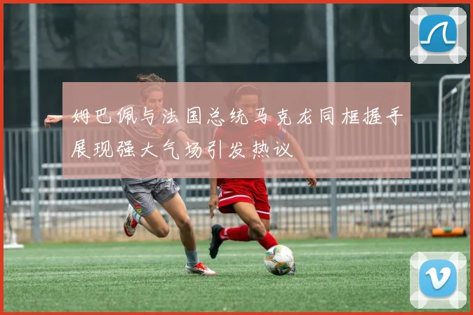 姆巴佩与法国总统马克龙同框握手展现强大气场引发热议