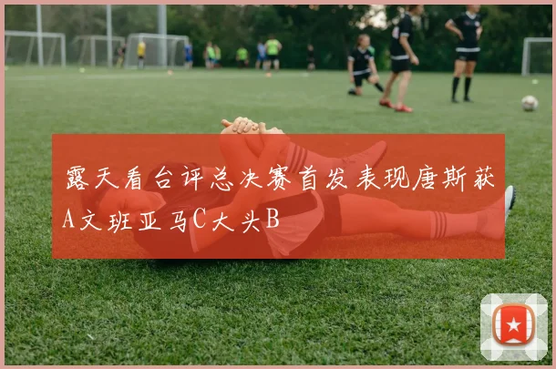 露天看台评总决赛首发表现唐斯获A文班亚马C大头B