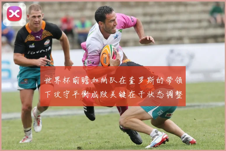 世界杯前瞻加纳队在奎罗斯的带领下攻守平衡成败关键在于状态调整