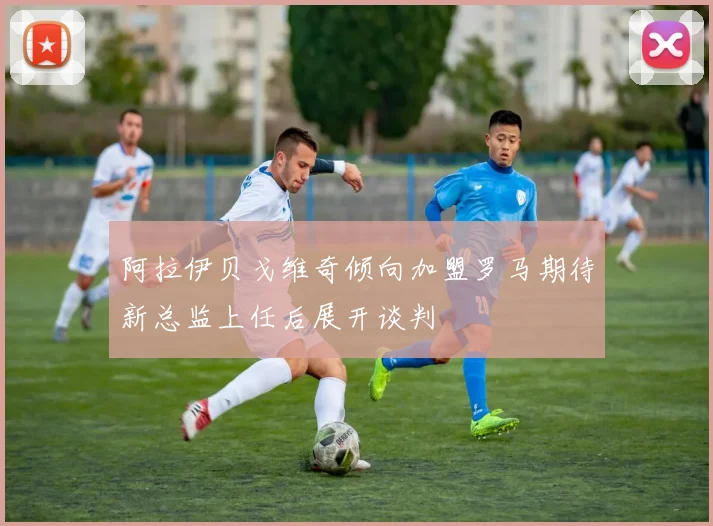 阿拉伊贝戈维奇倾向加盟罗马期待新总监上任后展开谈判