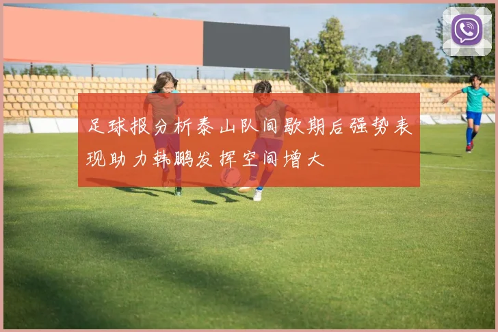 足球报分析泰山队间歇期后强势表现助力韩鹏发挥空间增大