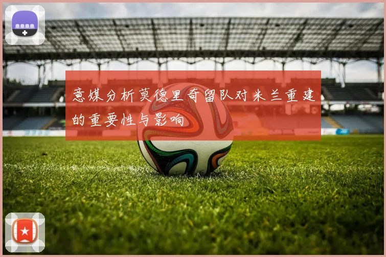 意媒分析莫德里奇留队对米兰重建的重要性与影响