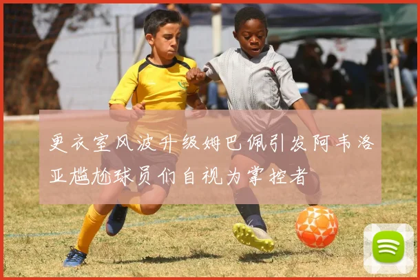 更衣室风波升级姆巴佩引发阿韦洛亚尴尬球员们自视为掌控者