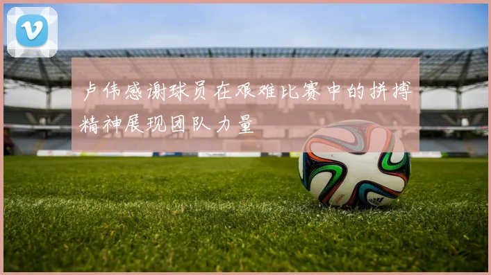卢伟感谢球员在艰难比赛中的拼搏精神展现团队力量