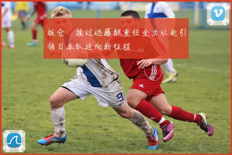 板仓滉接过远藤航重任全力以赴引领日本队迈向新征程