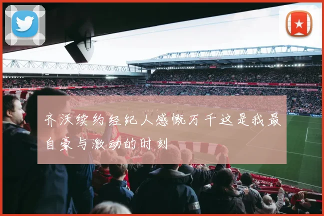 齐沃续约经纪人感慨万千这是我最自豪与激动的时刻