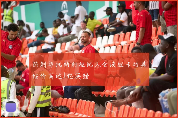 热刺与托纳利经纪人会谈纽卡对其估价高达1亿英镑