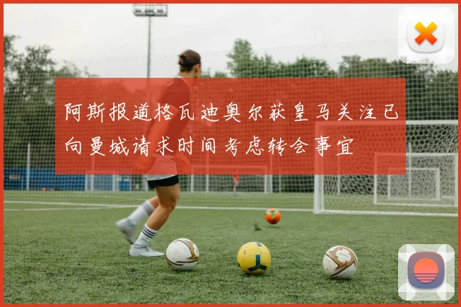 阿斯报道格瓦迪奥尔获皇马关注已向曼城请求时间考虑转会事宜