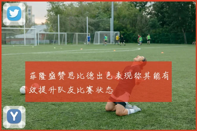 菲隆盛赞恩比德出色表现称其能有效提升队友比赛状态