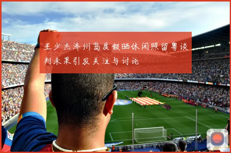 王少杰济州岛度假晒休闲照留粤谈判未果引发关注与讨论