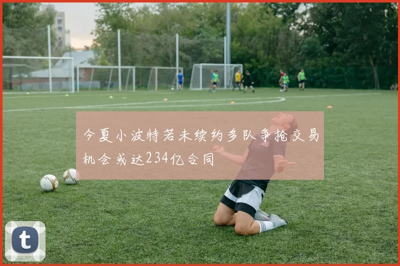今夏小波特若未续约多队争抢交易机会或达234亿合同