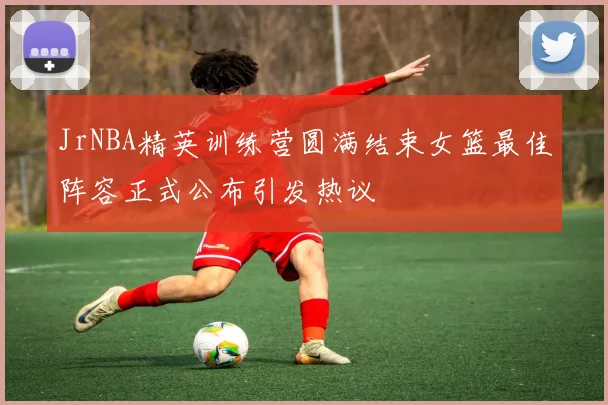 JrNBA精英训练营圆满结束女篮最佳阵容正式公布引发热议