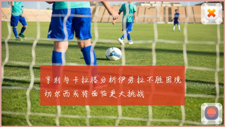 亨利与卡拉格分析伊劳拉不胜困境切尔西或将面临更大挑战