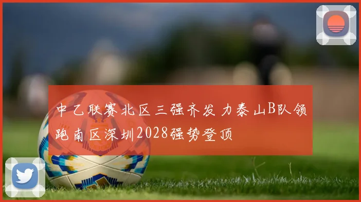 中乙联赛北区三强齐发力泰山B队领跑南区深圳2028强势登顶