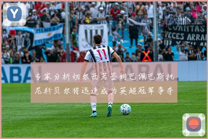 专家分析切尔西若签姆巴佩巴斯托尼科贝尔将迅速成为英超冠军争夺者