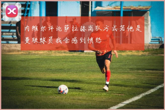 内维尔评论萨拉赫离队方式若他是曼联球员我会感到愤怒